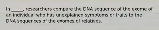 In _____, researchers compare the DNA sequence of the exome of an individual who has unexplained symptoms or traits to the DNA sequences of the exomes of relatives.