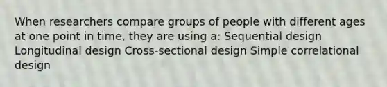 When researchers compare groups of people with different ages at one point in time, they are using a: Sequential design Longitudinal design Cross-sectional design Simple correlational design