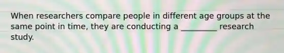 When researchers compare people in different age groups at the same point in time, they are conducting a _________ research study.