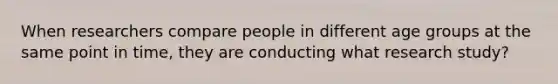 When researchers compare people in different age groups at the same point in time, they are conducting what research study?