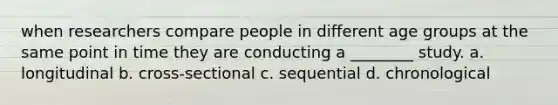 when researchers compare people in different age groups at the same point in time they are conducting a ________ study. a. longitudinal b. cross-sectional c. sequential d. chronological