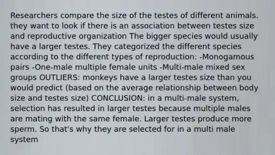 Researchers compare the size of the testes of different animals. they want to look if there is an association between testes size and reproductive organization The bigger species would usually have a larger testes. They categorized the different species according to the different types of reproduction: -Monogamous pairs -One-male multiple female units -Multi-male mixed sex groups OUTLIERS: monkeys have a larger testes size than you would predict (based on the average relationship between body size and testes size) CONCLUSION: in a multi-male system, selection has resulted in larger testes because multiple males are mating with the same female. Larger testes produce more sperm. So that's why they are selected for in a multi male system