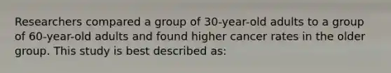 Researchers compared a group of 30-year-old adults to a group of 60-year-old adults and found higher cancer rates in the older group. This study is best described as: