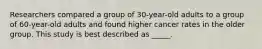 Researchers compared a group of 30-year-old adults to a group of 60-year-old adults and found higher cancer rates in the older group. This study is best described as _____.