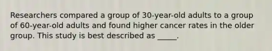 Researchers compared a group of 30-year-old adults to a group of 60-year-old adults and found higher cancer rates in the older group. This study is best described as _____.