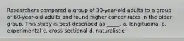 Researchers compared a group of 30-year-old adults to a group of 60-year-old adults and found higher cancer rates in the older group. This study is best described as _____. a. longitudinal b. experimental c. cross-sectional d. naturalistic