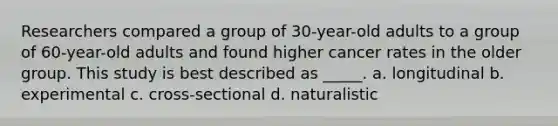 Researchers compared a group of 30-year-old adults to a group of 60-year-old adults and found higher cancer rates in the older group. This study is best described as _____. a. longitudinal b. experimental c. cross-sectional d. naturalistic