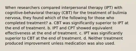 When researchers compared interpersonal therapy (IPT) with cognitive-behavioral therapy (CBT) for the treatment of bulimia nervosa, they found which of the following for those who completed treatment? a. CBT was significantly superior to IPT at the end of treatment. b. IPT and CPT showed equivalent effectiveness at the end of treatment. c. IPT was significantly superior to CBT at the end of treatment. d. Neither treatment produced improvement unless medication was also used.