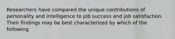 Researchers have compared the unique contributions of personality and intelligence to job success and job satisfaction. Their findings may be best characterized by which of the following