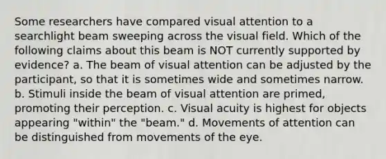 Some researchers have compared visual attention to a searchlight beam sweeping across the visual field. Which of the following claims about this beam is NOT currently supported by evidence? a. The beam of visual attention can be adjusted by the participant, so that it is sometimes wide and sometimes narrow. b. Stimuli inside the beam of visual attention are primed, promoting their perception. c. Visual acuity is highest for objects appearing "within" the "beam." d. Movements of attention can be distinguished from movements of the eye.