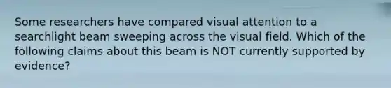 Some researchers have compared visual attention to a searchlight beam sweeping across the visual field. Which of the following claims about this beam is NOT currently supported by evidence?