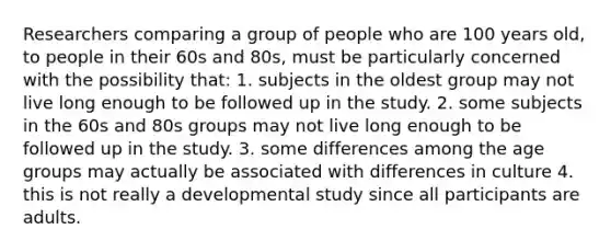 Researchers comparing a group of people who are 100 years old, to people in their 60s and 80s, must be particularly concerned with the possibility that: 1. subjects in the oldest group may not live long enough to be followed up in the study. 2. some subjects in the 60s and 80s groups may not live long enough to be followed up in the study. 3. some differences among the age groups may actually be associated with differences in culture 4. this is not really a developmental study since all participants are adults.