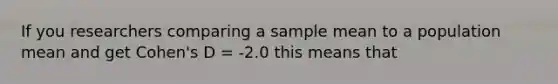 If you researchers comparing a sample mean to a population mean and get Cohen's D = -2.0 this means that