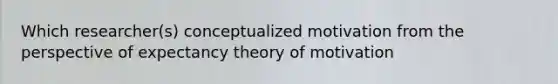 Which researcher(s) conceptualized motivation from the perspective of expectancy theory of motivation