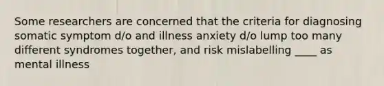 Some researchers are concerned that the criteria for diagnosing somatic symptom d/o and illness anxiety d/o lump too many different syndromes together, and risk mislabelling ____ as mental illness