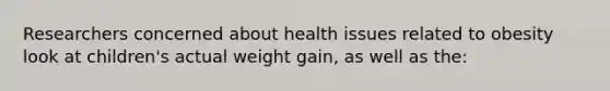 Researchers concerned about health issues related to obesity look at children's actual weight gain, as well as the: