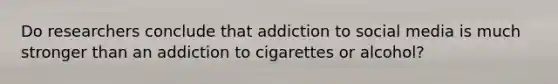 Do researchers conclude that addiction to social media is much stronger than an addiction to cigarettes or alcohol?