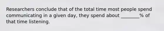 Researchers conclude that of the total time most people spend communicating in a given day, they spend about ________% of that time listening.