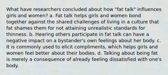 What have researchers concluded about how "fat talk" influences girls and women? a. Fat talk helps girls and women bond together against the shared challenges of living in a culture that fat shames them for not attaining unrealistic standards for thinness. b. Hearing others participate in fat talk can have a negative impact on a bystander's own feelings about her body. c. It is commonly used to elicit compliments, which helps girls and women feel better about their bodies. d. Talking about being fat is merely a consequence of already feeling dissatisfied with one's body.