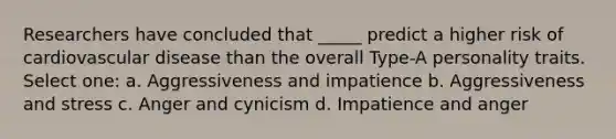 Researchers have concluded that _____ predict a higher risk of cardiovascular disease than the overall Type-A personality traits. Select one: a. Aggressiveness and impatience b. Aggressiveness and stress c. Anger and cynicism d. Impatience and anger