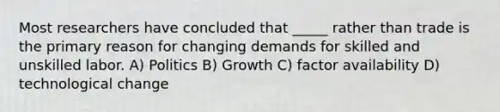 Most researchers have concluded that _____ rather than trade is the primary reason for changing demands for skilled and unskilled labor. A) Politics B) Growth C) factor availability D) technological change