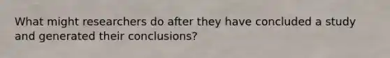 What might researchers do after they have concluded a study and generated their conclusions?