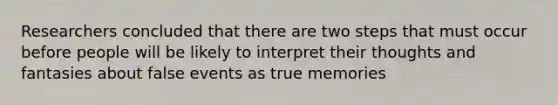 Researchers concluded that there are two steps that must occur before people will be likely to interpret their thoughts and fantasies about false events as true memories