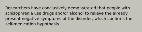 Researchers have conclusively demonstrated that people with schizophrenia use drugs and/or alcohol to relieve the already present negative symptoms of the disorder, which confirms the self-medication hypothesis