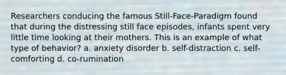 Researchers conducing the famous Still-Face-Paradigm found that during the distressing still face episodes, infants spent very little time looking at their mothers. This is an example of what type of behavior? a. anxiety disorder b. self-distraction c. self-comforting d. co-rumination