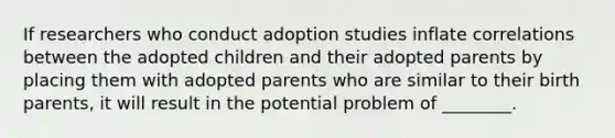 If researchers who conduct adoption studies inflate correlations between the adopted children and their adopted parents by placing them with adopted parents who are similar to their birth parents, it will result in the potential problem of ________.