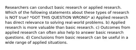 Researchers can conduct basic research or applied research. Which of the following statements about these types of research is NOT true? *GOT THIS QUESTION WRONG* a) Applied research has direct relevance to solving real-world problems. b) Applied research is more valuable than basic research. c) Outcomes from applied research can often also help to answer basic <a href='https://www.questionai.com/knowledge/kPsBt887Qk-research-question' class='anchor-knowledge'>research question</a>s. d) Conclusions from basic research can be useful in a wide range of applied situations.