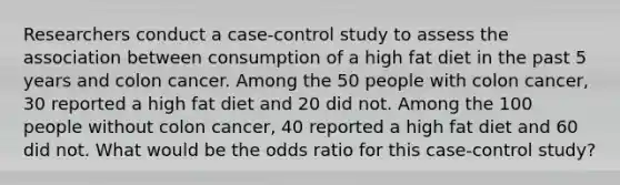 Researchers conduct a case-control study to assess the association between consumption of a high fat diet in the past 5 years and colon cancer. Among the 50 people with colon cancer, 30 reported a high fat diet and 20 did not. Among the 100 people without colon cancer, 40 reported a high fat diet and 60 did not. What would be the odds ratio for this case-control study?