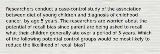 Researchers conduct a case-control study of the association between diet of young children and diagnosis of childhood cancer, by age 5 years. The researchers are worried about the potential of recall bias since parent are being asked to recall what their children generally ate over a period of 5 years. Which of the following potential control groups would be most likely to reduce the likelihood of recall bias?