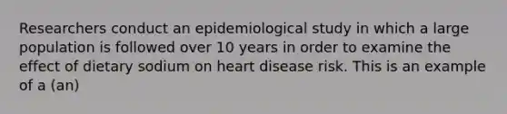 Researchers conduct an epidemiological study in which a large population is followed over 10 years in order to examine the effect of dietary sodium on heart disease risk. This is an example of a (an)