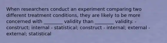 When researchers conduct an experiment comparing two different treatment conditions, they are likely to be more concerned with ________ validity than ________ validity. - construct; internal - statistical; construct - internal; external - external; statistical