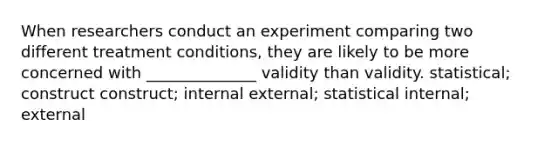 When researchers conduct an experiment comparing two different treatment conditions, they are likely to be more concerned with ______________ validity than validity. statistical; construct construct; internal external; statistical internal; external