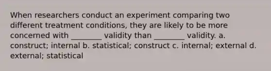 When researchers conduct an experiment comparing two different treatment conditions, they are likely to be more concerned with ________ validity than ________ validity. a. construct; internal b. statistical; construct c. internal; external d. external; statistical