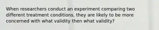 When researchers conduct an experiment comparing two different treatment conditions, they are likely to be more concerned with what validity then what validity?