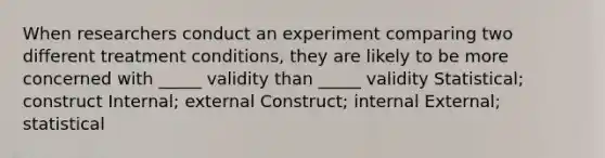 When researchers conduct an experiment comparing two different treatment conditions, they are likely to be more concerned with _____ validity than _____ validity Statistical; construct Internal; external Construct; internal External; statistical