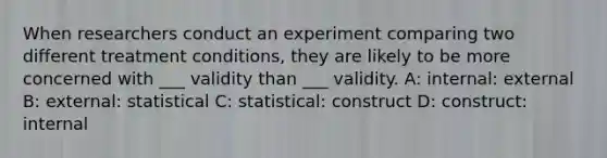 When researchers conduct an experiment comparing two different treatment conditions, they are likely to be more concerned with ___ validity than ___ validity. A: internal: external B: external: statistical C: statistical: construct D: construct: internal