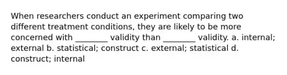 When researchers conduct an experiment comparing two different treatment conditions, they are likely to be more concerned with ________ validity than ________ validity. a. internal; external b. statistical; construct c. external; statistical d. construct; internal