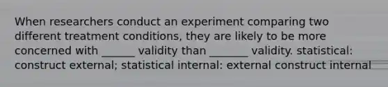 When researchers conduct an experiment comparing two different treatment conditions, they are likely to be more concerned with ______ validity than _______ validity. statistical: construct external; statistical internal: external construct internal