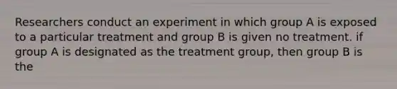 Researchers conduct an experiment in which group A is exposed to a particular treatment and group B is given no treatment. if group A is designated as the treatment group, then group B is the