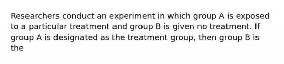 Researchers conduct an experiment in which group A is exposed to a particular treatment and group B is given no treatment. If group A is designated as the treatment group, then group B is the