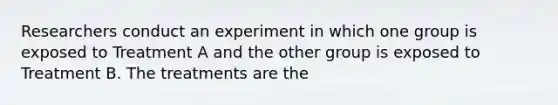 Researchers conduct an experiment in which one group is exposed to Treatment A and the other group is exposed to Treatment B. The treatments are the