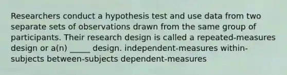 Researchers conduct a hypothesis test and use data from two separate sets of observations drawn from the same group of participants. Their research design is called a repeated-measures design or a(n) _____ design. independent-measures within-subjects between-subjects dependent-measures