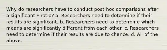 Why do researchers have to conduct post-hoc comparisons after a significant F ratio? a. Researchers need to determine if their results are significant. b. Researchers need to determine which means are significantly different from each other. c. Researchers need to determine if their results are due to chance. d. All of the above.