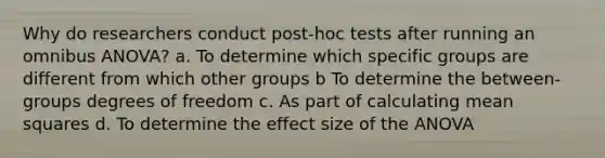 Why do researchers conduct post-hoc tests after running an omnibus ANOVA? a. To determine which specific groups are different from which other groups b To determine the between-groups degrees of freedom c. As part of calculating mean squares d. To determine the effect size of the ANOVA