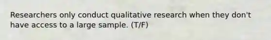 Researchers only conduct qualitative research when they don't have access to a large sample. (T/F)