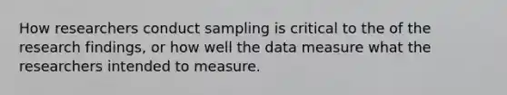 How researchers conduct sampling is critical to the of the research findings, or how well the data measure what the researchers intended to measure.